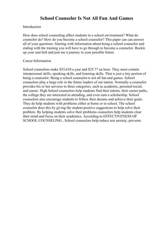 School Counselor Is Not All Fun And Games
Introduction
How does school counseling affect students in a school environment? What do
counselor do? How do you become a school counselor? This paper can can answer
all of your questions. Starting with information about being a school counselor and
ending with the training you will have to go through to become a counselor. Buckle
up your seat belt and join me a journey to your possible future.
Career Information
School counselors make $53,610 a year and $25.77 an hour. They must contain
interpersonal skills, speaking skills, and listening skills. That is just a tiny portion of
being a counselor. Being a school counselor is not all fun and games. School
counselors play a large role in the future leaders of our nation. Normally a counselor
provides his or her services to three categories, such as academic, personal/social,
and career. High School counselors help students find their talents, their career paths,
the college they are interested in attending, and even earn a scholarship. School
counselors also encourage students to follow their dreams and achieve their goals.
They do help students with problems either at home or in school. The school
counselor does this by giving the student positive suggestions to help solve their
problem. By helping students solve their problems counselors help students clear
their mind and focus on their academics. According to EFFECTIVENESS OF
SCHOOL COUNSELING , School counselors help reduce test anxiety, prevents
 