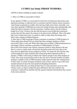 LVMH Case Study PIRSOI TEODORA
LMVH in China: building its empire of desire
1. Why is LVMH so successful in China?
In my opinion LVMH is so successful in China first of all because their prices and
glamorous prestige is reflected onto its customers and the Chinese luxury customers
value being recognized as wealthy elites having a high social status. Secondly, ever
since their opening LVMH had an exclusively unique heritage and craftsmanship, that
made the brand so attractive for the customers. Another reason why the Chinese
people love Louis Vuitton is the fact that having an overcrowded and communist
society they feel the need to be noticed, to be perceived as different. That is the point
that Louis Vuitton knew how to exploit in order to make them feel unique and...
Show more content on Helpwriting.net ...
4. How does LVMH encourage Chinese customers to purchase LVMH products in
China rather than abroad? Do you think that these strategic initiatives will be
successful? Why or why not? What other ideas do you think LVMH should pursue to
encourage Chinese customers to purchase LVMH products in China?
One of the main reasons why Chinese customers prefer to shop abroad is the fact
that it is seen as a better show off and also the prices tend to be lower due to the
taxes that are applied for luxury products in China. No matter the fact that the sales
of their products in other locations than China bring them important profits in
Europe, LVMH is still trying to redirect the Chinese people to buy their products in
China. One of the measures they took in this aim was to limit the number of leather
products available on the LVMH European market and also limit the working hours
in their stores in certain European locations such as Paris, which is one of the most
wanted and perceived as the most preferred shopping destination.
On the other hand, they are doing all their best to assure premium services in the
Chinese stores, so that no matter the price differences that may interfere, the
customers would still be satisfied with the special treatment and attention they receive
in the stores and also
 
