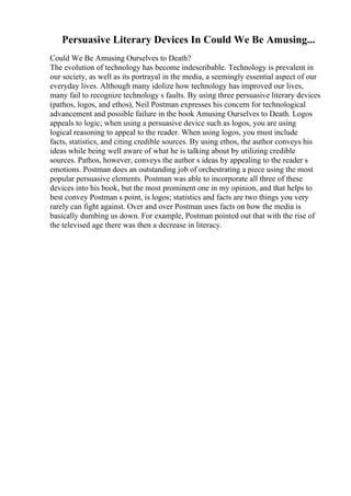 Persuasive Literary Devices In Could We Be Amusing...
Could We Be Amusing Ourselves to Death?
The evolution of technology has become indescribable. Technology is prevalent in
our society, as well as its portrayal in the media, a seemingly essential aspect of our
everyday lives. Although many idolize how technology has improved our lives,
many fail to recognize technology s faults. By using three persuasive literary devices
(pathos, logos, and ethos), Neil Postman expresses his concern for technological
advancement and possible failure in the book Amusing Ourselves to Death. Logos
appeals to logic; when using a persuasive device such as logos, you are using
logical reasoning to appeal to the reader. When using logos, you must include
facts, statistics, and citing credible sources. By using ethos, the author conveys his
ideas while being well aware of what he is talking about by utilizing credible
sources. Pathos, however, conveys the author s ideas by appealing to the reader s
emotions. Postman does an outstanding job of orchestrating a piece using the most
popular persuasive elements. Postman was able to incorporate all three of these
devices into his book, but the most prominent one in my opinion, and that helps to
best convey Postman s point, is logos; statistics and facts are two things you very
rarely can fight against. Over and over Postman uses facts on how the media is
basically dumbing us down. For example, Postman pointed out that with the rise of
the televised age there was then a decrease in literacy.
 