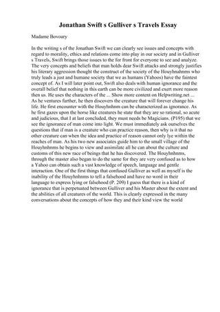 Jonathan Swift s Gulliver s Travels Essay
Madame Bovoary
In the writing s of the Jonathan Swift we can clearly see issues and concepts with
regard to morality, ethics and relations come into play in our society and in Gulliver
s Travels, Swift brings those issues to the for front for everyone to see and analyze.
The very concepts and beliefs that man holds dear Swift attacks and strongly justifies
his literary aggression thought the construct of the society of the Houyhnahnms who
truly leads a just and humane society that we as humans (Yahoos) have the faintest
concept of. As I will later point out, Swift also deals with human ignorance and the
overall belief that nothing in this earth can be more civilized and exert more reason
then us. He uses the characters of the ... Show more content on Helpwriting.net ...
As he ventures further, he then discovers the creature that will forever change his
life. He first encounter with the Houyhnhnm can be characterized as ignorance. As
he first gazes upon the horse like creatures he state that they are so rational, so acute
and judicious, that I at last concluded, they must needs be Magicians. (P195) that we
see the ignorance of man come into light. We must immediately ask ourselves the
questions that if man is a creature who can practice reason, then why is it that no
other creature can when the idea and practice of reason cannot only lye within the
reaches of man. As his two new associates guide him to the small village of the
Houyhnhnms he begins to view and assimilate all he can about the culture and
customs of this new race of beings that he has discovered. The Houyhnhnms,
through the master also began to do the same for they are very confused as to how
a Yahoo can obtain such a vast knowledge of speech, language and gentle
interaction. One of the first things that confused Gulliver as well as myself is the
inability of the Houyhnhnms to tell a falsehood and have no word in their
language to express lying or falsehood (P. 209) I guess that there is a kind of
ignorance that is perpetuated between Gulliver and his Master about the extent and
the abilities of all creatures of the world. This is clearly expressed in the many
conversations about the concepts of how they and their kind view the world
 