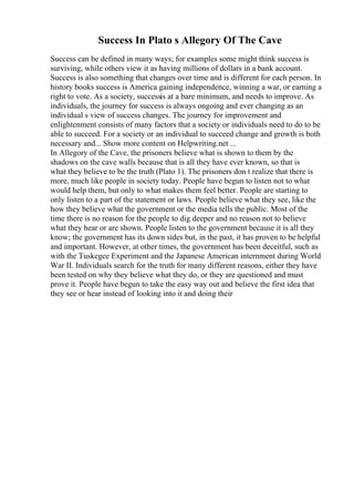 Success In Plato s Allegory Of The Cave
Success can be defined in many ways; for examples some might think success is
surviving, while others view it as having millions of dollars in a bank account.
Success is also something that changes over time and is different for each person. In
history books success is America gaining independence, winning a war, or earning a
right to vote. As a society, successis at a bare minimum, and needs to improve. As
individuals, the journey for success is always ongoing and ever changing as an
individual s view of success changes. The journey for improvement and
enlightenment consists of many factors that a society or individuals need to do to be
able to succeed. For a society or an individual to succeed change and growth is both
necessary and... Show more content on Helpwriting.net ...
In Allegory of the Cave, the prisoners believe what is shown to them by the
shadows on the cave walls because that is all they have ever known, so that is
what they believe to be the truth (Plato 1). The prisoners don t realize that there is
more, much like people in society today. People have begun to listen not to what
would help them, but only to what makes them feel better. People are starting to
only listen to a part of the statement or laws. People believe what they see, like the
how they believe what the government or the media tells the public. Most of the
time there is no reason for the people to dig deeper and no reason not to believe
what they hear or are shown. People listen to the government because it is all they
know; the government has its down sides but, in the past, it has proven to be helpful
and important. However, at other times, the government has been deceitful, such as
with the Tuskegee Experiment and the Japanese American internment during World
War II. Individuals search for the truth for many different reasons, either they have
been tested on why they believe what they do, or they are questioned and must
prove it. People have begun to take the easy way out and believe the first idea that
they see or hear instead of looking into it and doing their
 