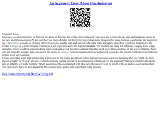 An Argument Essay About Discrimination
Argument Essay
Some may say discrimination in America is a thing in the past, but is this a true statement? Are men and women always seen and treated as equals in
our new and reformed nation? I am sure there are many debates out there proving or disproving this potential issue, but one in particular has caught my
eye. Our military is made up of many different sections, and the men and women who were brave enough to raise their right hand and enlist in the
service were given a skill to master resulting in a job to perform up to the highest standard. The military has many job offerings, ranging from supply
specialist, which would be someone doing paper work and giving the other soldiers what they need to get their job done, all the way to infantry, those
who are trained to engage, fight, and defeat the enemy in combat. Both men and women are authorized to enlist in the service, but both are not allowed
to train in all job positions.
It is no secret that when high controversy topics arise in the media, people have their personal opinions, each one believing they are "right." Is there
always a "right" or "wrong" answer, or can the morally correct answer be a combination of both sides of the argument? Should women be allowed to
earn an infantry job in the military? When questioning those concerned with this topic the answers will be mixed with yes and no, each having their
own opinions to back up their argument. If a woman wants and is able to perform to the training
Get more content on HelpWriting.net
 