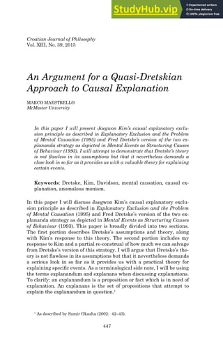 447
Croatian Journal of Philosophy
Vol. XIII, No. 39, 2013
An Argument for a Quasi-Dretskian
Approach to Causal Explanation
MARCO MAESTRELLO
McMaster University
In this paper I will present Jaegwon Kim’s causal explanatory exclu-
sion principle as described in Explanatory Exclusion and the Problem
of Mental Causation (1995) and Fred Dretske’s version of the two ex-
plananda strategy as depicted in Mental Events as Structuring Causes
of Behaviour (1993). I will attempt to demonstrate that Dretske’s theory
is not ﬂawless in its assumptions but that it nevertheless demands a
close look in so far as it provides us with a valuable theory for explaining
certain events.
Keywords: Dretske, Kim, Davidson, mental causation, causal ex-
planation, anomalous monism.
In this paper I will discuss Jaegwon Kim’s causal explanatory exclu-
sion principle as described in Explanatory Exclusion and the Problem
of Mental Causation (1995) and Fred Dretske’s version of the two ex-
plananda strategy as depicted in Mental Events as Structuring Causes
of Behaviour (1993). This paper is broadly divided into two sections.
The ﬁrst portion describes Dretske’s assumptions and theory, along
with Kim’s response to this theory. The second portion includes my
response to Kim and a partial re-construal of how much we can salvage
from Dretske’s version of this strategy. I will argue that Dretske’s the-
ory is not ﬂawless in its assumptions but that it nevertheless demands
a serious look in so far as it provides us with a practical theory for
explaining speciﬁc events. As a terminological side note, I will be using
the terms explanandum and explanans when discussing explanations.
To clarify: an explanandum is a proposition or fact which is in need of
explanation. An explanans is the set of propositions that attempt to
explain the explanandum in question.1
1
As described by Samir Okasha (2002: 42–43).
 