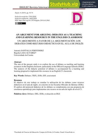 DIGILEC Revista Internacional de Lenguas y Culturas
*Facultade de Ciencias da Educación. Campus de Elviña (A Coruña). Email: b.lasa@udc.es
Digilec 6 (2019), pp. 54-74
Fecha de recepción: 27/01/2020
Fecha de aceptación: 18/02/2020
DOI: https://doi.org/10.17979/digilec.2019.6.0.5963
e-ISSN: 2386-6691
AN ARGUMENT FOR ARGUING: DEBATES AS A TEACHING
AND LEARNING RESOURCE IN THE ENGLISH CLASSROOM
UN ARGUMENTO A FAVOR DE LA ARGUMENTACIÓN: LOS
DEBATES COMO RECURSO DIDÁCTICO EN EL AULA DE INGLÉS
Antonio SANTALLA FERNÁNDEZ
Begoña LASA ALVAREZ*
Universidade da Coruña
Abstract
The aim of the present study is to explore the use of debates as teaching and learning
resources in the English classroom, particularly in the Official Language Schools (EOIs).
The analysis of the didactic potential of debates is accompanied by a teaching and
learning proposal to implement this resource in an English C1 classroom.
Key Words: Debates; TEFL; EOIs; EFL assessment
Resumen
El objetivo de este trabajo es estudiar la utilización de los debates como recursos
didácticos en el aula de inglés, en concreto en las Escuelas Oficiales de Idiomas (EOIs).
El análisis del potencial didáctico de los debates se complementa con una propuesta de
enseñanza-aprendizaje para implementar este recurso en un aula de inglés de nivel C1.
Palabras clave: Debates; DEL; EOIs; evaluación en DLE
 