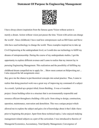 Statement Of Purpose In Engineering Management
I have always drawn inspiration from the famous quote Vision without action is
merely a dream. Action without vision just passes the time. Vision with action can change
the world! . Since childhood, I have read how entrepreneurs such as Bill Gates and Steve
Jobs have used technology to change the world. These examples inspired me to take up
Civil Engineering at the undergraduate level, so I could also use technology to fulfill my
dreams of entrepreneurship. During the course of my undergraduate studies, I got the
opportunity to explore different avenues and I came to realize that my interest lay in
pursuing Engineering Management. This realization and the possibility of fulfilling my
childhood dream compelled me to apply for ... Show more content on Helpwriting.net ...
I also enjoyed the lab assignments since
they gave me the chance to put theoretical concepts into actual practice. Thus, I came to
realize that doing practical work was a great way of improving my command of a subject
As a result, I picked up a project titled, Green Building . It was a 6 member
project. Green building refers to a structure that is environmentally responsible and
resource efficient throughout a building s life cycle: from siting to design, construction,
operation, maintenance, renovation and demolition. This was a unique project which
allowed me to explore the subject and gain a lot of knowledge about it that I didn t have
prior to beginning this project. Apart from these technical topics, I also enjoyed studying
management related subjects as a part of the curriculum. I was introduced to theories of
Managerial Economics, Accountancy, Total Quality Management, Convergence of
 