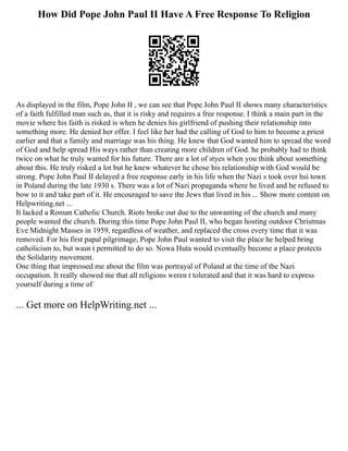 How Did Pope John Paul II Have A Free Response To Religion
As displayed in the film, Pope John II , we can see that Pope John Paul II shows many characteristics
of a faith fulfilled man such as, that it is risky and requires a free response. I think a main part in the
movie where his faith is risked is when he denies his girlfriend of pushing their relationship into
something more. He denied her offer. I feel like her had the calling of God to him to become a priest
earlier and that a family and marriage was his thing. He knew that God wanted him to spread the word
of God and help spread His ways rather than creating more children of God. he probably had to think
twice on what he truly wanted for his future. There are a lot of styes when you think about something
about this. He truly risked a lot but he knew whatever he chose his relationship with God would be
strong. Pope John Paul II delayed a free response early in his life when the Nazi s took over hsi town
in Poland during the late 1930 s. There was a lot of Nazi propaganda where he lived and he refused to
bow to it and take part of it. He encouraged to save the Jews that lived in his ... Show more content on
Helpwriting.net ...
It lacked a Roman Catholic Church. Riots broke out due to the unwanting of the church and many
people wanted the church. During this time Pope John Paul II, who began hosting outdoor Christmas
Eve Midnight Masses in 1959, regardless of weather, and replaced the cross every time that it was
removed. For his first papal pilgrimage, Pope John Paul wanted to visit the place he helped bring
catholicism to, but wasn t permitted to do so. Nowa Huta would eventually become a place protects
the Solidarity movement.
One thing that impressed me about the film was portrayal of Poland at the time of the Nazi
occupation. It really showed me that all religions weren t tolerated and that it was hard to express
yourself during a time of
... Get more on HelpWriting.net ...
 
