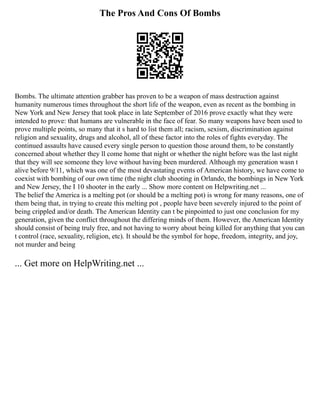 The Pros And Cons Of Bombs
Bombs. The ultimate attention grabber has proven to be a weapon of mass destruction against
humanity numerous times throughout the short life of the weapon, even as recent as the bombing in
New York and New Jersey that took place in late September of 2016 prove exactly what they were
intended to prove: that humans are vulnerable in the face of fear. So many weapons have been used to
prove multiple points, so many that it s hard to list them all; racism, sexism, discrimination against
religion and sexuality, drugs and alcohol, all of these factor into the roles of fights everyday. The
continued assaults have caused every single person to question those around them, to be constantly
concerned about whether they ll come home that night or whether the night before was the last night
that they will see someone they love without having been murdered. Although my generation wasn t
alive before 9/11, which was one of the most devastating events of American history, we have come to
coexist with bombing of our own time (the night club shooting in Orlando, the bombings in New York
and New Jersey, the I 10 shooter in the early ... Show more content on Helpwriting.net ...
The belief the America is a melting pot (or should be a melting pot) is wrong for many reasons, one of
them being that, in trying to create this melting pot , people have been severely injured to the point of
being crippled and/or death. The American Identity can t be pinpointed to just one conclusion for my
generation, given the conflict throughout the differing minds of them. However, the American Identity
should consist of being truly free, and not having to worry about being killed for anything that you can
t control (race, sexuality, religion, etc). It should be the symbol for hope, freedom, integrity, and joy,
not murder and being
... Get more on HelpWriting.net ...
 