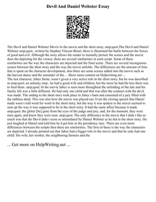 Devil And Daniel Webster Essay
The Devil and Daniel Webster Movie In the movie and the short story, amp;quot;The Devil and Daniel
Webster amp;quot;, written by Stephen Vincent Benet, there is illustrated the battle between the forces
of good and evil. Although the story allows the reader to mentally picture the scenes and the movie
does the depicting for the viewer, there are several similarities in each script. Some of these
similarities are the way the characters are depicted and the final scene. There are several incongruous
scenes between the short story and the way the movie unfolds. The differences are the amount of time
that is spent on the character development, also there are some scenes added into the movie such as
the harvest dance and the reminder of the ... Show more content on Helpwriting.net ...
The last character, Jabez Stone, wasn t given a very active role in the short story, but he was described
as amp;quot; an unlucky man...he had a good wife and children, but the more he had the less there was
to feed them. amp;quot; In the movie Jabez is seen more throughout the unfolding of the tale and his
family life was a little different. He had only one child and that was after the contract with the devil
was made. The ending to the short story took place in Jabez s barn and consisted of a jury filled with
the ruthless dead. This was also how the movie was played out. Even the closing speech that Daniel
made wasn t told word for word in the short story, but the way it was spoken in the movie seemed to
sum up the way it was supposed to be in the short story. It had the same affect because it made
amp;quot; the glitter [be] gone from the eyes of the judge and jury, and, for the moment, they were
men again, and knew they were men. amp;quot; The only difference in the movie that I didn t like as
much was that the Devil didn t seem as intimidated by Daniel Webster as he did in the short story. He
just laughed at Daniel and told him he d get him in the presidency race. There are even more
differences between the scripts then there are similarities. The first of these is the way the characters
are depicted. I already pointed out that Jabez had a bigger role in the movie and that he only had one
child. His wife, her mother, the neighboring farmers and the
... Get more on HelpWriting.net ...
 