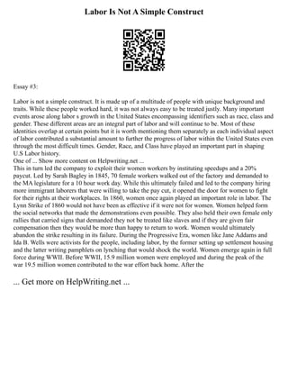 Labor Is Not A Simple Construct
Essay #3:
Labor is not a simple construct. It is made up of a multitude of people with unique background and
traits. While these people worked hard, it was not always easy to be treated justly. Many important
events arose along labor s growth in the United States encompassing identifiers such as race, class and
gender. These different areas are an integral part of labor and will continue to be. Most of these
identities overlap at certain points but it is worth mentioning them separately as each individual aspect
of labor contributed a substantial amount to further the progress of labor within the United States even
through the most difficult times. Gender, Race, and Class have played an important part in shaping
U.S Labor history.
One of ... Show more content on Helpwriting.net ...
This in turn led the company to exploit their women workers by instituting speedups and a 20%
paycut. Led by Sarah Bagley in 1845, 70 female workers walked out of the factory and demanded to
the MA legislature for a 10 hour work day. While this ultimately failed and led to the company hiring
more immigrant laborers that were willing to take the pay cut, it opened the door for women to fight
for their rights at their workplaces. In 1860, women once again played an important role in labor. The
Lynn Strike of 1860 would not have been as effective if it were not for women. Women helped form
the social networks that made the demonstrations even possible. They also held their own female only
rallies that carried signs that demanded they not be treated like slaves and if they are given fair
compensation then they would be more than happy to return to work. Women would ultimately
abandon the strike resulting in its failure. During the Progressive Era, women like Jane Addams and
Ida B. Wells were activists for the people, including labor, by the former setting up settlement housing
and the latter writing pamphlets on lynching that would shock the world. Women emerge again in full
force during WWII. Before WWII, 15.9 million women were employed and during the peak of the
war 19.5 million women contributed to the war effort back home. After the
... Get more on HelpWriting.net ...
 