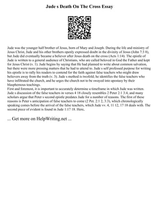 Jude s Death On The Cross Essay
Jude was the younger half brother of Jesus, born of Mary and Joseph. During the life and ministry of
Jesus Christ, Jude and his other brothers openly expressed doubt in the divinity of Jesus (John 7:3 8),
but Jude did eventually became a believer after Jesus death on the cross (Acts 1:14). The epistle of
Jude is written to a general audience of Christians, who are called beloved in God the Father and kept
for Jesus Christ (v. 1). Jude begins by saying that He had planned to write about common salvation,
but there were more pressing matters that he had to attend to. Jude s self professed purpose for writing
his epistle is to rally his readers to contend for the faith against false teachers who might draw
believers away from the truth (v. 3). Jude s method is twofold; he identifies the false teachers who
have infiltrated the church, and he urges the church not to be swayed into apostasy by their
blasphemous teachings.
First and foremost, it is important to accurately determine a timeframe in which Jude was written.
Jude s discussion of the false teachers in verses 4 18 closely resembles 2 Peter 2:1 3:4, and many
scholars argue that Peter s second epistle predates Jude for a number of reasons. The first of these
reasons is Peter s anticipation of false teachers to come (2 Pet. 2:1 2, 3:3), which chronologically
speaking comes before the arrival of the false teachers, which Jude vv. 4, 11 12, 17 18 deals with. The
second piece of evident is found in Jude 1:17 18. Here,
... Get more on HelpWriting.net ...
 