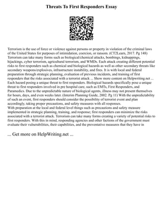 Threats To First Responders Essay
Terrorism is the use of force or violence against persons or property in violation of the criminal laws
of the United States for purposes of intimidation, coercion, or ransom. (CT2Learn, 2017. Pg 148)
Terrorism can take many forms such as biological/chemical attacks, bombings, kidnappings,
hijackings, cyber terrorism, agricultural terrorism, and WMDs. Each attack creating different potential
risks to first responders such as chemical and biological hazards as well as other secondary threats like
secondary weapons/explosives, infrastructure instability, and fires. It is with local and federal
preparation through strategic planning, evaluation of previous incidents, and training of first
responders that the risks associated with a terrorist attack ... Show more content on Helpwriting.net ...
Each hazard posing a unique threat to first responders. Biological hazards specifically pose a unique
threat to first responders involved in pre hospital care, such as EMTs, First Responders, and
Paramedics. Due to the unpredictable nature of biological agents, illness may not present themselves
for hours, days, and even weeks later. (Interim Planning Guide, 2002. Pg 11) With the unpredictability
of such an event, first responders should consider the possibility of terrorist event and plan
accordingly, taking proper precautions, and safety measures with all responses.
With preparation at the local and federal level things such as precautions and safety measure
implemented in strategic planning, training, and response; first responders can minimize the risks
associated with a terrorist attack. Terrorism can take many forms creating a variety of potential risks to
first responders. With this in mind, responding agencies and other factions of the government must
evaluate their vulnerabilities, their capabilities, and the preventative measures that they have in
... Get more on HelpWriting.net ...
 