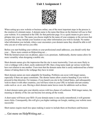 Unit 1 Assignment 1
When setting up a new website or business online, one of the most important steps in the process is
the creation of a domain name. A domain name is the name that those on the Internet will use to find
your website. It is contained in the URL for that particular page. It is a quick means to give users a
glimpse into your site. The name you choose might be the name of your company or the services that
you provide. It may include your location or any other information you wish to include. No matter
what information you include, when a user encounters your domain name they should be able to tell
who you are or what service you offer.
Before you start building your website or your professional email addresses, you should verify that
your ... Show more content on Helpwriting.net ...
With the limited screen size on phones, space is at a premium. Additionally, shorter names allow for
more versatility when designing a mobile site.
Short domain names give the impression that the site is more trustworthy. Users are more likely to
visit a webpage with a short, easily understood URL than a long name made up various words that
have not relation to one another. Users trust that the domain name that is easily understood has a better
chance of taking them to the webpage they have in mind.
Short domain names are more adaptable for branding. Problems can occur with longer names,
especially if there are space constraints. The shorter names allow creative branding if you wish to
proceed in that direction. For instance, if you launch you site in the United States, and subsequently
wish to share it with other countries, you will have room in your URL to include relevant country
codes such as .eu or .asia. Having a short domain name leaves room for additions such as these.
A short domain name gets your identity across with less chance of confusion. With longer names, the
meaning or identity of the site can become lost among all the words.
A short name will boost your SEO. If your domain name is one easily remembered, it will generate
more clicks. Consequently, this will give you higher rankings on Google, making your website more
successful.
Short names require much less space making it easier to include them on brochures and business
... Get more on HelpWriting.net ...
 