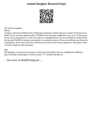 Animal Slaughter Research Paper
elle Animal slaughter
Horses
Congress opened up funding to the united states inspectors which ends up a window for horses to be
killed. Every year also approximately 150,000 horses are being slaughtered every year. 24 horses are
put in a horse transporter at a time to be taken to a slaughterhouse. In texas and illinois facility killed
and proceed 90,000 for human consumption. In conclusion many of horse are suffering and dieing for
consumption. Horse meat sales have declined over time but has become popular in some places such
as France ,belgium ,italy and japan .
Pigs
Pig slaughter is an activity necessary to obtain pig meat (pork). Pigs are slaughtered at different
ages.Generally divide piglets, witch are usely 1.5 3 months old they are
... Get more on HelpWriting.net ...
 