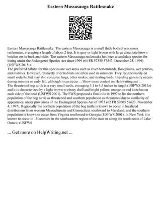 Eastern Massasauga Rattlesnake
Eastern Massasauga Rattlesnake. The eastern Massasauga is a small thick bodied venomous
rattlesnake, averaging a length of about 2 feet. It is grey or light brown with large chocolate brown
botches on its back and sides. The eastern Massasauga rattlesnake has been a candidate species for
listing under the Endangered Species Act since 1999 (64 FR 57535 57547, December 25, 1999)
(USFWS 2015t).
The preferred habitat for this species are wet areas such as river bottomlands, floodplains, wet prairies,
and marshes. However, relatively drier habitats are often used in summers. They feed primarily on
small rodents, but may also consume frogs, other snakes, and nesting birds. Breeding generally occurs
during summer or early fall, although it can occur ... Show more content on Helpwriting.net ...
The threatened bog turtle is a very small turtle, averaging 3.1 to 4.5 inches in length (USFWS 2015z)
and it is characterized by a light brown to ebony shell and bright yellow, orange, or red blotches on
each side of the head (USFWS 2001). The FWS proposed a final rule in 1997 to list the northern
population of the bog turtle as threatened and southern population as threatened due to similarity of
appearance, under provisions of the Endangered Species Act of 1973 (62 FR 59605 59623, November
4, 1997). Regionally the northern population of the bog turtle is known to occur in localized
distributions from western Massachusetts and Connecticut southward to Maryland, and the southern
population is known to occur from Virginia southward to Georgia (USFWS 2001). In New York it is
known to occur in 15 counties in the southeastern region of the state or along the south coast of Lake
Ontario (USFWS
... Get more on HelpWriting.net ...
 