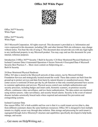 Office 365 White Paper
Office 365™ Security
White Paper
Office 365™ Security
White Paper
2013 Microsoft Corporation. All rights reserved. This document is provided as is. Information and
views expressed in this document, including URL and other Internet Web site references, may change
without notice. You bear the risk of using it. This document does not provide you with any legal rights
to any intellectual property in any Microsoft product. You may copy and use this document for your
internal, reference purposes.
Introduction 2 Office 365™ Security 3 Built In Security 4 24 Hour Monitored Physical Hardware 4
Isolated Customer Data 4 Automated Operations 4 Secure Network 4 Encrypted Data 4 Microsoft
Security Best Practices 5 ... Show more content on Helpwriting.net ...
Built In Security
24 Hour Monitored Physical Hardware
Office 365 data is stored in the Microsoft network of data centers, run by Microsoft Global
Foundation Services and strategically located around the world. These data centers are built from the
ground up to protect services and data from harm by natural disaster or unauthorized access. Data
center access is restricted 24 hours per day by job function so that only essential personnel have access
to customer applications and services. Physical access control uses multiple authentication and
security processes, including badges and smart cards, biometric scanners, on premises security
officers, continuous video surveillance, and two factor authentication. The data centers are monitored
using motion sensors, video surveillance, and security breach alarms. Security in the event of natural
disaster includes seismically braced racks where required and automated fire prevention and
extinguishing systems.
Isolated Customer Data
One reason Office 365 is both scalable and low cost is that it is a multi tenant service (that is, data
from different customers shares the same hardware resources). Office 365 is designed to host multiple
tenants in a highly secure way through data isolation. Data storage and processing for each tenant is
segregated through Active Directory® structure and capabilities specifically developed to help build,
manage, and secure
... Get more on HelpWriting.net ...
 