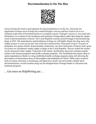 Decriminalization Is On The Rise
Across Europe the trend to and argument for decriminalization is on the rise. Advocates for
legalization of drugs across Europe have touted Portugal s success and have tried to use it as a
unilateral expression of decriminalization as a complete success. Portugal s success is very much also
attributed to an overhaul on the healthcare and treatment of drug addicts rather than being the simple
result of decriminalization (Aleem). The Czech Republic recently joined Portugal in decriminalizing
drugs in 2010. The mainufacture and distribution of drugs are still highly illegal, but drug users who
simply possess or even use are now free of the fear of persecution. Possession of up to 15 grams of
marijuana, five grams of hash, 40 psychodelic mushrooms, one and a half grams of heroin, and a gram
of cocaine are considered a usable supply of drugs in the Czech Republic. Success within the country
can be measured in that roughly 70 percent of the nation s problematic drug users maintain regular
contact with outreach programs and needle exchange programs. The Netherlands has noted a drop in
opiate dependencies thanks to a long established needle exchange program along with allowing the
prescription of maintenance doses of diamorphine and methadone (O Neill). While many countries
such as Austria, Germany, Luxembourg, and Spain have slowly moved towards a debate about
decriminalization, several countries drug use has dropped below Portugal thanks to education and
treatment programs.
... Get more on HelpWriting.net ...
 