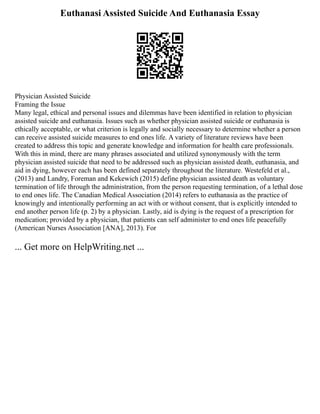 Euthanasi Assisted Suicide And Euthanasia Essay
Physician Assisted Suicide
Framing the Issue
Many legal, ethical and personal issues and dilemmas have been identified in relation to physician
assisted suicide and euthanasia. Issues such as whether physician assisted suicide or euthanasia is
ethically acceptable, or what criterion is legally and socially necessary to determine whether a person
can receive assisted suicide measures to end ones life. A variety of literature reviews have been
created to address this topic and generate knowledge and information for health care professionals.
With this in mind, there are many phrases associated and utilized synonymously with the term
physician assisted suicide that need to be addressed such as physician assisted death, euthanasia, and
aid in dying, however each has been defined separately throughout the literature. Westefeld et al.,
(2013) and Landry, Foreman and Kekewich (2015) define physician assisted death as voluntary
termination of life through the administration, from the person requesting termination, of a lethal dose
to end ones life. The Canadian Medical Association (2014) refers to euthanasia as the practice of
knowingly and intentionally performing an act with or without consent, that is explicitly intended to
end another person life (p. 2) by a physician. Lastly, aid is dying is the request of a prescription for
medication; provided by a physician, that patients can self administer to end ones life peacefully
(American Nurses Association [ANA], 2013). For
... Get more on HelpWriting.net ...
 