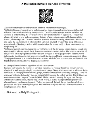 A Distinction Between War And Terrorism
A distinction between war and terrorism, and from where terrorism emerged.
Within the history of humanity, war and violence has its origins deeply rooted amongst almost all
cultures. Terrorism is a relatively young concept. The differences between war and terrorism are
essential in understanding the social distinctions between both forms of aggression. The common
phrase, All is fair in love and war, suggests that acts of aggression are acceptable because of the
context, almost expected. The word terrorism by nature denies the act any justification. We can trace
and argue the exact moment in which modern terrorism emerged. It was with a group of Russian
revolutionaries, Nardonaya Volya, which translates into the people s will ... Show more content on
Helpwriting.net ...
Within our technological landscape it is inevitable to avoid the stories and images become seared into
our memories. It is that mental threat that threatens our security as a nation. The hysteria and sense of
fear, it leads rational people to settle for irrational thoughts. It drives people to fear and make snap
judgements. It guides us to elect aggressors, justify the inexcusable and compromise our moral fabric.
This papers intention is to examine how terrorism as a whole influences our actions, and how this new
breed of terrorism may affect us directly and indirectly.
II. Examples of biochemical aggression within a war context.
From its early origins, the concept of terrorism was aimed to remove those from power who were
abusing it as well as oppressing by non government groups. Today, terrorism comes in all forms. From
individuals to foreign governments and groups, the face of terrorism is constantly changing. There are
examples within the last century that can be justified throughout the veil of warfare. The first takes us
to the concentration camps of Europe in WWII. Hitler s aim of cleansing the aryan race through
extermination of minorities, the majority jewish people, is a clear example of the nightmare that
chemical agents can have on humanity. Today, you can walk through the gas chambers while on a
group tour, lead by a knowledgable guide. The scratches along the wall are a stark reminder that a
simple gas can invite death
... Get more on HelpWriting.net ...
 