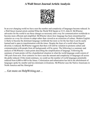 A Wall Street Journal Article Analysis
In an ever changing world we have seen the number and complexity of languages become reduced. In
a Wall Street Journal article entitled What the World Will Speak in 2115, John H. McWhorter
advocates for the world to see these changes as necessary and a way for communication worldwide to
become more efficient and simplified. McWhorter shows how language has been streamlined for
centuries as a way for citizens to adapt rather than viewed as an extinction of culture. Modern English
is likely to become the dominant language worldwide but more so for the fact that it can be easily
learned and is open to transformation with the times. Despite the fears of a world where lingual
diversity is reduced, McWhorter suggests that there will still be variation to promote culture and
communication with people from all backgrounds will be easier. The following is a summary and
analysis of McWhorter s main points describing the simplification of language. Following the
summary of main points will be a hypothetical situation in what the world language could consist of
100 years from now. Over centuries we have seen the amount and complexity of languages all across
the globe reduced. If this trend continues, we could see the number of world languages potentially
reduced from 6,000 to 600 in the future. Colonization and urbanization has led to the abolishment of
languages spoke by smaller and less dominant civilizations. McWhorter uses the Native Americans in
North America and the Aboriginal
... Get more on HelpWriting.net ...
 