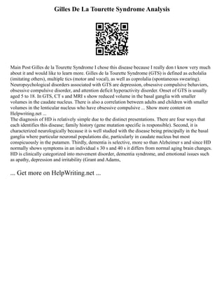 Gilles De La Tourette Syndrome Analysis
Main Post Gilles de la Tourette Syndrome I chose this disease because I really don t know very much
about it and would like to learn more. Gilles de la Tourette Syndrome (GTS) is defined as echolalia
(imitating others), multiple tics (motor and vocal), as well as coprolalia (spontaneous swearing).
Neuropsychological disorders associated with GTS are depression, obsessive compulsive behaviors,
obsessive compulsive disorder, and attention deficit hyperactivity disorder. Onset of GTS is usually
aged 5 to 18. In GTS, CT s and MRI s show reduced volume in the basal ganglia with smaller
volumes in the caudate nucleus. There is also a correlation between adults and children with smaller
volumes in the lenticular nucleus who have obsessive compulsive ... Show more content on
Helpwriting.net ...
The diagnosis of HD is relatively simple due to the distinct presentations. There are four ways that
each identifies this disease; family history (gene mutation specific is responsible). Second, it is
characterized neurologically because it is well studied with the disease being principally in the basal
ganglia where particular neuronal populations die, particularly in caudate nucleus but most
conspicuously in the putamen. Thirdly, dementia is selective, more so than Alzheimer s and since HD
normally shows symptoms in an individual s 30 s and 40 s it differs from normal aging brain changes.
HD is clinically categorized into movement disorder, dementia syndrome, and emotional issues such
as apathy, depression and irritability (Grant and Adams,
... Get more on HelpWriting.net ...
 