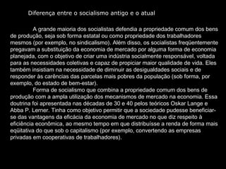 A grande maioria dos socialistas defendia a propriedade comum dos bens de produção, seja sob forma estatal ou como propriedade dos trabalhadores mesmos (por exemplo, no sindicalismo). Além disso, os socialistas freqüentemente pregavam a substituição da economia de mercado por alguma forma de economia planejada, com o objetivo de criar uma indústria socialmente responsável, voltada para as necessidades coletivas e capaz de propiciar maior qualidade de vida. Eles também insistiam na necessidade de diminuir as desigualdades sociais e de responder às carências das parcelas mais pobres da população (sob forma, por exemplo, do estado de bem-estar).  Forma de socialismo que combina a propriedade comum dos bens de produção com a ampla utilização dos mecanismos de mercado na economia. Essa doutrina foi apresentada nas décadas de 30 e 40 pelos teóricos Oskar Lange e Abba P. Lerner. Tinha como objetivo permitir que a sociedade pudesse beneficiar-se das vantagens da eficácia da economia de mercado no que diz respeito à eficiência econômica, ao mesmo tempo em que distribuísse a renda de forma mais eqüitativa do que sob o capitalismo (por exemplo, convertendo as empresas privadas em cooperativas de trabalhadores).  Diferença entre o socialismo antigo e o atual 