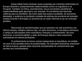 Essas idéias foram diversas vezes propostas por correntes reformistas na Europa Oriental e ocasionalmente implementadas (como na Iugoslávia e na Hungria). Também na China, recentemente, houve movimento semelhante: a responsabilidade pela agricultura, por exemplo, foi transferida das fazendas coletivas para as familiares. Na maior parte dos países socialistas, de economia planejada, a ausência ou proibição completa de práticas da economia de mercado acabou levando à formação ou aumento de um setor informal ou de um mercado paralelo .   Resumindo as transformações que se operaram na vida econômica nos últimos tempos, Giddens observa que, na velha economia, a manufatura dominava o campo de articulações entre manufatura, finanças e conhecimento. Na nova economia, a economia global, o setor de finanças adquiriu maior autonomia, submetendo os setores produtores.  O conhecimento se tornou menos subserviente à manufatura, na medida em que se fez questão-chave da produtividade. Os mercados financeiros cresceram de forma diversa, guiados pela crescente complexidade do conhecimento que envolve seu funcionamento.  