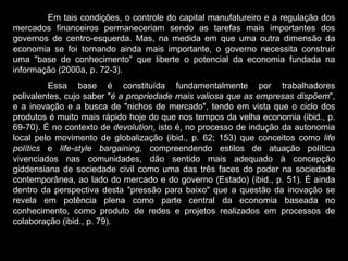 Em tais condições, o controle do capital manufatureiro e a regulação dos mercados financeiros permaneceriam sendo as tarefas mais importantes dos governos de centro-esquerda. Mas, na medida em que uma outra dimensão da economia se foi tornando ainda mais importante, o governo necessita construir uma "base de conhecimento" que liberte o potencial da economia fundada na informação (2000a, p. 72-3).  Essa base é constituída fundamentalmente por trabalhadores polivalentes, cujo saber " é a propriedade mais valiosa que as empresas dispõem ", e a inovação e a busca de "nichos de mercado", tendo em vista que o ciclo dos produtos é muito mais rápido hoje do que nos tempos da velha economia (ibid., p. 69-70). É no contexto de  devolution , isto é, no processo de indução da autonomia local pelo movimento de globalização (ibid., p. 62; 153) que conceitos como  life polítics  e  life-style bargaining,  compreendendo estilos de atuação política vivenciados nas comunidades, dão sentido mais adequado à concepção giddensiana de sociedade civil como uma das três faces do poder na sociedade contemporânea, ao lado do mercado e do governo (Estado) (ibid., p. 51). É ainda dentro da perspectiva desta "pressão para baixo" que a questão da inovação se revela em potência plena como parte central da economia baseada no conhecimento, como produto de redes e projetos realizados em processos de colaboração (ibid., p. 79). 