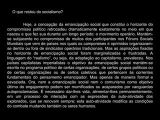O que restou do   socialismo? Hoje, a concepção da emancipação social que constitui o horizonte do compromisso político retrocedeu dramaticamente exatamente no meio em que nasceu e que fez sua durante um longo período: o movimento operário. Mantém-se subjacente no compromisso de muitos dos participantes nos Fóruns Sociais Mundiais que vem de países nos quais os camponeses e oprimidos organizaram-se dentro ou fora de sindicatos operários tradicionais. Mas as aspirações fixadas no horizonte de emancipação social foram marginalizadas e frustradas. A linguagem do “realismo”, ou seja, da adaptação ao capitalismo, prevaleceu. Nos países capitalistas imperialistas o objetivo da emancipação social mantém-se escrito no programa político de certas organizações, de certos grupos políticos ou de certas organizações ou de certos coletivos que pertencem às correntes fundamentais do pensamento emancipador. Mas apenas de maneira formal e esvaziada. Ora, nem a emancipação social nem o comunismo como objetivo último do engajamento podem ser mumificados ou acaparados por vanguardas autoproclamadas. É necessário dar-lhes vida, alimentar-lhes permanentemente, em um processo de interação com as expressões da auto-atividade dos explorados, que se renovam sempre; esta auto-atividade modifica as condições do combate mudando também os seres humanos.  
