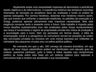 Atualmente existe uma necessidade imperiosa de demonstrar a pertinência destes objetivos e de reformulá-los. A experiência histórica das tentativas concretas chamadas de transição ao socialismo deve ser analisada a fundo (a análise foi apenas esboçada). Por sermos herdeiros, distantes mas herdeiros mesmo assim, dos que tiveram que enfrentar a repressão estalinista, os pelotões de execução e o Gulag, podemos apreciar plenamente esta imperiosa necessidade. Mas esta exigência concerne tanto o presente como o futuro. Este trabalho é imposto pelos novos desafios (subestimados e/ou não analisados pelas forças revolucionárias) que lança à humanidade o regime de propriedade privada dos meios de produção e a acumulação para o lucro. Sem ser pensadas em termos atuais, a idéia da emancipação social e a perspectiva do comunismo tornam-se posições da ordem das convicções privadas ou inclusive em uma crença expressa por militantes na intimidade dos pequenos círculos e/ou na esfera política pública.  No momento em que o séc. XXI começa de maneira dramática, em que alguns de seus traços catastróficos podem ser idenficados com elevado grau de certeza, queremos participar, junto a todas e todos aqueles cujo compromisso político se funda sobre esta base em um esforço coletivo para repensar o comunismo hoje e mostrar sua atualidade e sua necessidade.   