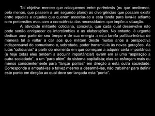 Tal objetivo merece que coloquemos entre parêntesis (ou que aceitemos, pelo menos, que passem a um segundo plano) as divergências que possam existir entre aquelas e aqueles que querem associar-se a esta tarefa para levá-la adiante sem pretensões mas com a consciência das necessidades que impõe a situação.  A atividade militante cotidiana, concreta, que cada qual desenvolve não pode senão enriquecer os intercâmbios e as elaborações. No entanto, é urgente dedicar uma parte de seu tempo e de sua energia a esta tarefa político-teórica de maneira tal a voltar a dar aos que militam desde muitos anos a perspectiva indispensável do comunismo e, sobretudo, poder transmiti-la às novas gerações. As lutas “cotidianas” a partir do momento em que começam a adquirir certa importância (e hoje todas eles tendem a adquirir importância!) levam em si uma “aspiração a outra sociedade”, a um “para além” do sistema capitalista; elas se esforçam mais ou menos conscientemente para “lançar pontes” em direção a esta outra sociedade. Corresponde a amputá-las e talvez mesmo a desarmá-las, não trabalhar para definir este ponto em direção ao qual deve ser lançada esta “ponte”.   