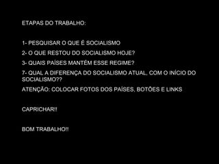 ETAPAS DO TRABALHO: 1- PESQUISAR O QUE É SOCIALISMO 2- O QUE RESTOU DO SOCIALISMO HOJE? 3- QUAIS PAÍSES MANTÉM ESSE REGIME? 7- QUAL A DIFERENÇA DO SOCIALISMO ATUAL, COM O INÍCIO DO SOCIALISMO?? ATENÇÃO: COLOCAR FOTOS DOS PAÍSES, BOTÕES E LINKS CAPRICHAR!! BOM TRABALHO!! 