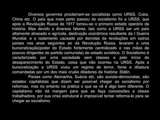Diversos governos proclamam-se socialistas como URSS, Cuba, China etc. O país que mais perto passou do socialismo foi a URSS, que após a Revolução Russa de 1917 tornou-se o primeiro estado operário da história. Mas devido a diversos fatores, tais como a URSS ser um país altamente atrasado e agrícola, destruição econômica resultante da I Guerra Mundial, e o isolamento causado por derrotas de revoluções em outros países nos anos seguintes ao da Revolução Russa, levaram a uma burocratização(poder do Estado fortemente centralizado e nas mãos de poucos dirigentes do partido comunista) do estado soviético. O Socialismo é caracterizado por uma sociedade sem classes e pelo início do desaparecimento do Estado, coisa que não ocorreu na URSS. Após a burocratização a URSS viveu um regime de terror, fome e ditadura comandadas por um dos mais cruéis ditadores da história: Stálin.  Países como Alemanha, Suécia etc. são sociais-democratas, são estados capitalistas que dizem ser possível chegar ao socialismo por reformas, mas no entanto na prática o que se vê é algo bem diferente. O capitalismo não dá margem para que se faça concessões a classe trabalhadora, por sua crise estrutural é impossível tentar reforma-lo para se chegar ao socialismo.   