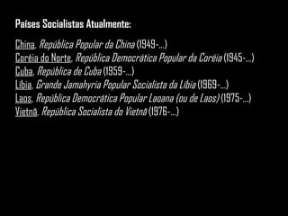 Países Socialistas Atualmente: China ,  República Popular da China  (1949-...)  Coréia do Norte ,  República Democrática Popular da Coréia  (1945-...)  Cuba ,  República de Cuba  (1959-...)  Líbia ,  Grande Jamahyria Popular Socialista da Líbia  (1969-...)  Laos ,  República Democrática Popular Laoana (ou de Laos)  (1975-...)  Vietnã ,  República Socialista do Vietnã  (1976-...)  