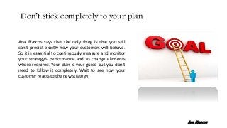 Ana Riascos says that the only thing is that you still
can’t predict exactly how your customers will behave.
So it is essential to continuously measure and monitor
your strategy’s performance and to change elements
where required. Your plan is your guide but you don’t
need to follow it completely. Wait to see how your
customer reacts to the new strategy.
Don’t stick completely to your plan
Ana Riascos
 