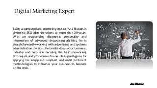 Being a computerized promoting master, Ana Riascos is
giving his SEO administrations to more than 29 years.
With an outstanding diagnostic personality and
information of advanced showcasing abilities, he is
straightforwardly working with advertising and systems
administration division. He breaks down your business,
industry and help you deciding the best showcasing
techniques and procedures to use. He is prestigious for
applying his snappiest, simplest and most proficient
methodologies to influence your business to become
on the web.
Digital Marketing Expert
Ana Riascos
 