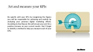 Be specific with your KPIs by recognizing the figures
you will be responsible for achieving and realistic by
analyzing your previous digital marketing efforts.
According to Ana Riascos this will ensure your aim for a
positive increase on your current results. Don’t forget
to identify a method to help you measure each of your
KPIs.
Set and measure your KPIs
Ana Riascos
 