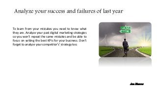 To learn from your mistakes you need to know what
they are. Analyze your past digital marketing strategies
so you won’t repeat the same mistakes and be able to
focus on setting the best KPIs for your business. Don’t
forget to analyze your competitor's’ strategy too.
Analyze your success and failures of last year
Ana Riascos
 