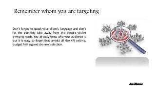 Don’t forget to speak your client's language and don’t
let the planning take away from the people you’re
trying to reach. You already know who your audience is
but it is easy to forget that amidst all the KPI setting,
budget fretting and channel selection.
Remember whom you are targeting
Ana Riascos
 