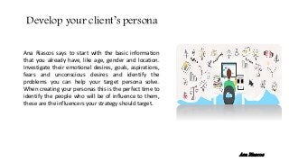 Ana Riascos says to start with the basic information
that you already have, like age, gender and location.
Investigate their emotional desires, goals, aspirations,
fears and unconscious desires and identify the
problems you can help your target persona solve.
When creating your personas this is the perfect time to
identify the people who will be of influence to them,
these are the influencers your strategy should target.
Develop your client’s persona
Ana Riascos
 