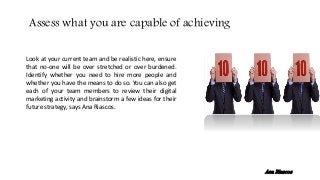Look at your current team and be realistic here, ensure
that no-one will be over stretched or over burdened.
Identify whether you need to hire more people and
whether you have the means to do so. You can also get
each of your team members to review their digital
marketing activity and brainstorm a few ideas for their
future strategy, says Ana Riascos.
Assess what you are capable of achieving
Ana Riascos
 