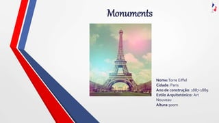 Monuments
Nome:Torre Eiffel
Cidade: Paris
Ano de construção: 1887-1889
Estilo Arquitetónico: Art
Nouveau
Altura:300m
 