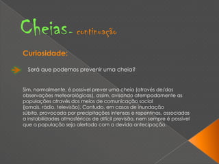 Cheias- continuaçãoCuriosidade:Será que podemos prevenir uma cheia?Sim, normalmente, é possível prever uma cheia (através de/das observações meteorológicas), assim, avisando atempadamente as populações através dos meios de comunicação social (jornais, rádio, televisão). Contudo, em casos de inundação súbita, provocada por precipitações intensas e repentinas, associadas a instabilidades atmosféricas de difícil previsão, nem sempre é possível que a população seja alertada com a devida antecipação. 