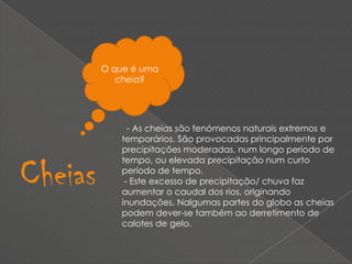 O que é uma cheia?  - As cheias são fenómenos naturais extremos e temporários. São provocadas principalmente por precipitações moderadas, num longo período de tempo, ou elevada precipitação num curto período de tempo. - Este excesso de precipitação/ chuva faz aumentar o caudal dos rios, originando inundações. Nalgumas partes do globo as cheias podem dever-se também ao derretimento de calotes de gelo.Cheias