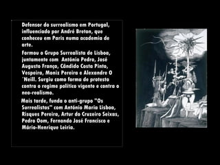 Defensor do surrealismo em Portugal, influenciado por André Breton, que conheceu em Paris numa academia de arte.  Formou o  Grupo Surrealista de Lisboa, juntamente com  António Pedro, José Augusto França, Cândido Costa Pinto, Vespeira, Moniz Pereira e Alexandre O´Neill. Surgiu como forma de protesto contra o regime político vigente e contra o neo-realismo.  Mais tarde, funda o anti-grupo "Os Surrealistas" com António Maria Lisboa, Risques Pereira, Artur do Cruzeiro Seixas, Pedro Oom, Fernando José Francisco e Mário-Henrique Leiria. 