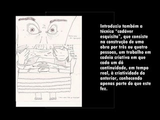 Introduziu também a técnica “cadáver esquisito”, que consiste na construção de uma obra por três ou quatro pessoas, um trabalho em cadeia criativa em que cada um dá continuidade, em tempo real, à criatividade do anterior, conhecendo apenas parte do que este fez.  