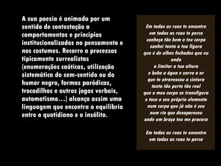 A sua poesia é animada por um sentido de contestação a comportamentos e princípios institucionalizados no pensamento e nos costumes. Recorre a processos tipicamente surrealistas (enumerações caóticas, utilização sistemática do sem-sentido ou do humor negro, formas paródicas, trocadilhos e outros jogos verbais, automatismo…) alcança assim uma linguagem que encontra o equilíbrio entre o quotidiano e o insólito.  Em todas as ruas te encontro em todas as ruas te perco conheço tão bem o teu corpo sonhei tanto a tua figura que é de olhos fechados que eu ando a limitar a tua altura e bebo a água e sorvo o ar que te atravessou a cintura tanto tão perto tão real que o meu corpo se transfigura e toca o seu próprio elemento num corpo que já não é seu num rio que desapareceu onde um braço teu me procura Em todas as ruas te encontro em todas as ruas te perco 