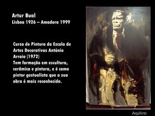 Artur Bual  Lisboa 1926 – Amadora 1999 Aquilino Aquilino Curso de Pintura da Escola de Artes Decorativas António Arroio (1972) Tem formação em escultura, cerâmica e pintura, e é como pintor gestualista que a sua obra é mais reconhecida.  
