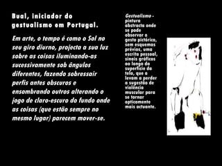 Gestualismo  - pintura abstracta onde se pode observar o gesto pictórico, sem esquemas prévios, uma escrita pessoal, sinais gráficos ao longo da superfície da tela, que a levam a perder a sugestão de violência muscular para se tornar opticamente mais actuante. Bual, iniciador do gestualismo em Portugal.  Em arte, o tempo é como o Sol no seu giro diurno, projecta a sua luz sobre as coisas iluminando-as sucessivamente sob ângulos diferentes, fazendo sobressair perfis antes obscuros e ensombrando outros alterando o jogo de claro-escuro do fundo onde as coisas (que estão sempre no mesmo lugar) parecem mover-se.  