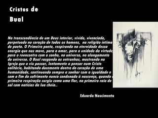 Cristos  de Bual     Na transcendência de um Deus interior, vivido, vivenciado, perpetuado no coração de todos os homens,  na religião íntima de poeta. O Primeiro poeta, respirando na eternidade dessa energia que nos move, para o amor, para a unidade da virtude, para o reencontro com o sonho, no universo, no alongamento do universo. O Bual rasgando as entranhas, mostrando na Igreja que o viu passar, lentamente a pensar num Cristo solitário, habitando docemente dentro do coração de uma humanidade, continuando sempre a sonhar com a igualdade e com o fim do sofrimento nunca condenado à nascença, quando a primeira respiração surgiu como uma flor, no primeiro raio de sol com notícias da lua cheia.. Eduardo Nascimento 