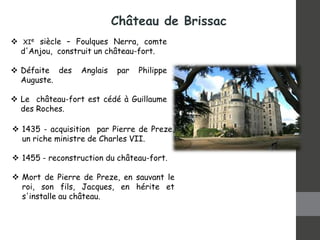  1435 - acquisition par Pierre de Preze,
un riche ministre de Charles VII.
 1455 - reconstruction du château-fort.
 Mort de Pierre de Preze, en sauvant le
roi, son fils, Jacques, en hérite et
s'installe au château.
 XIe siècle – Foulques Nerra, comte
d'Anjou, construit un château-fort.
 Défaite des Anglais par Philippe
Auguste.
 Le château-fort est cédé à Guillaume
des Roches.
Château de Brissac
 